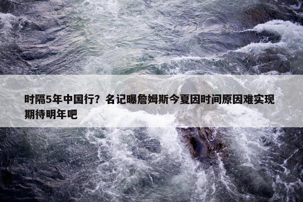 时隔5年中国行？名记曝詹姆斯今夏因时间原因难实现 期待明年吧