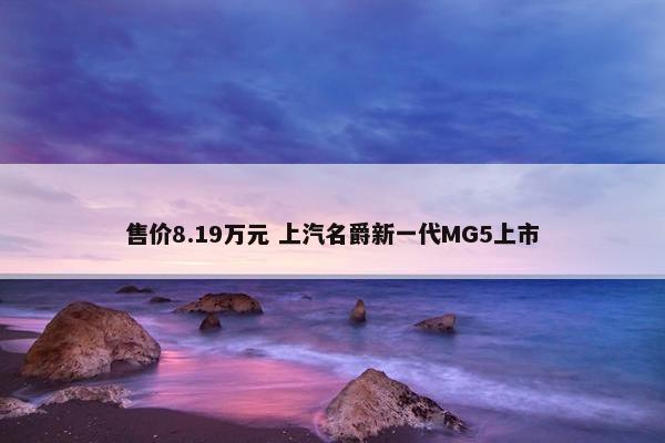 售价8.19万元 上汽名爵新一代MG5上市