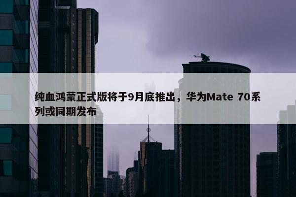 纯血鸿蒙正式版将于9月底推出，华为Mate 70系列或同期发布