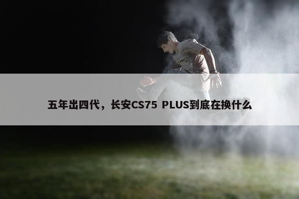 五年出四代，长安CS75 PLUS到底在换什么