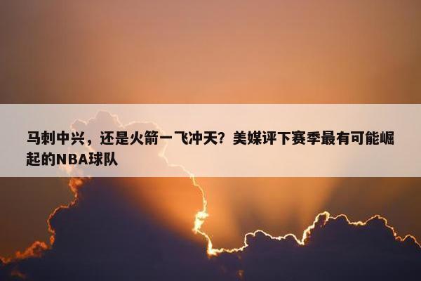 马刺中兴，还是火箭一飞冲天？美媒评下赛季最有可能崛起的NBA球队