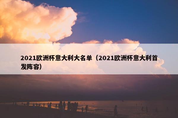 2021欧洲杯意大利大名单（2021欧洲杯意大利首发阵容）