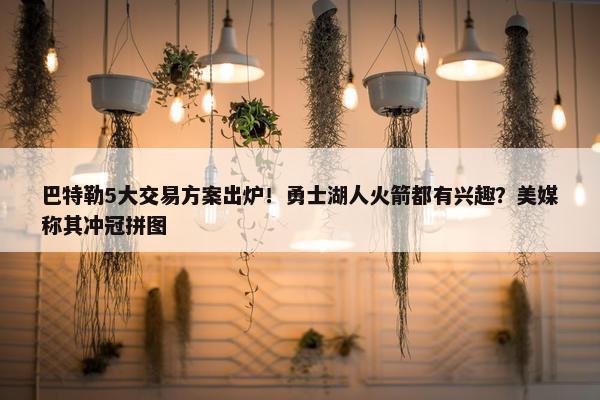 巴特勒5大交易方案出炉！勇士湖人火箭都有兴趣？美媒称其冲冠拼图