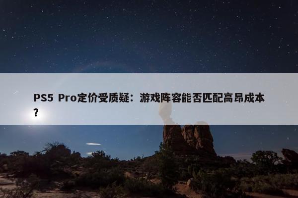 PS5 Pro定价受质疑：游戏阵容能否匹配高昂成本？