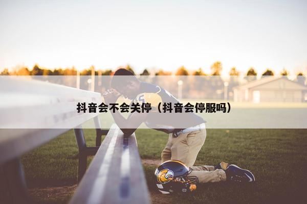 抖音会不会关停（抖音会停服吗）