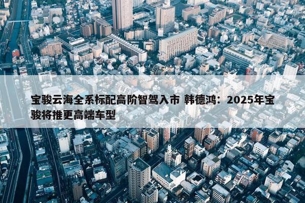 宝骏云海全系标配高阶智驾入市 韩德鸿：2025年宝骏将推更高端车型