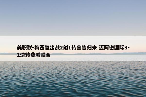 美职联-梅西复出战2射1传宣告归来 迈阿密国际3-1逆转费城联合