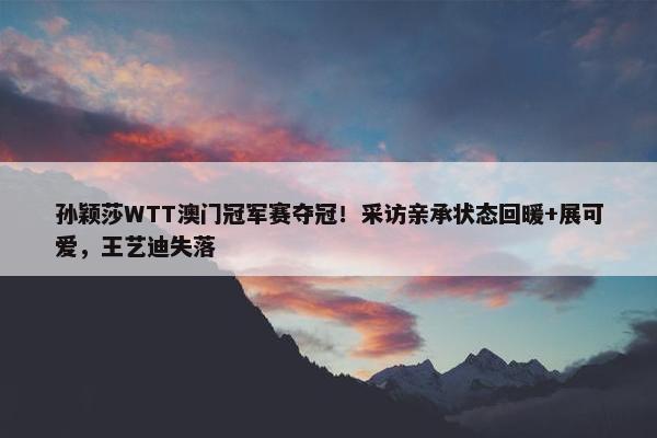 孙颖莎WTT澳门冠军赛夺冠！采访亲承状态回暖+展可爱，王艺迪失落