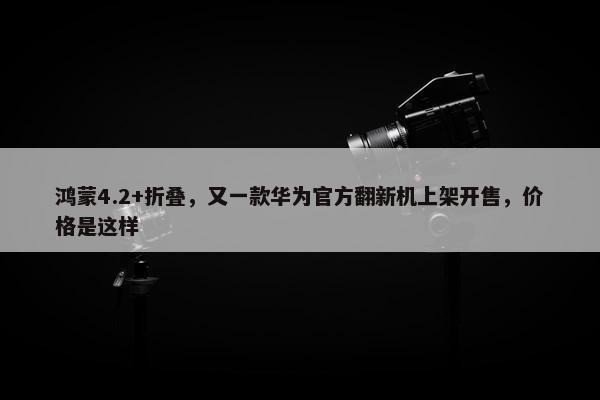 鸿蒙4.2+折叠，又一款华为官方翻新机上架开售，价格是这样