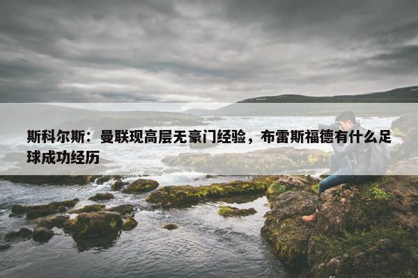 斯科尔斯：曼联现高层无豪门经验，布雷斯福德有什么足球成功经历