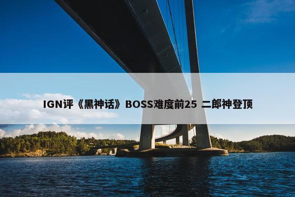 IGN评《黑神话》BOSS难度前25 二郎神登顶