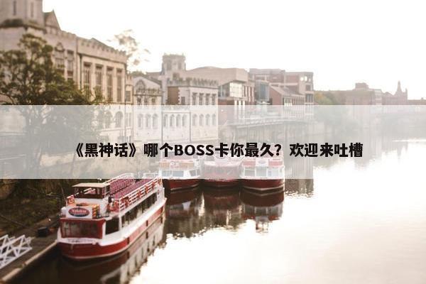 《黑神话》哪个BOSS卡你最久？欢迎来吐槽