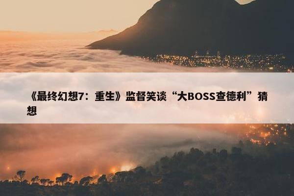 《最终幻想7：重生》监督笑谈“大BOSS查德利”猜想