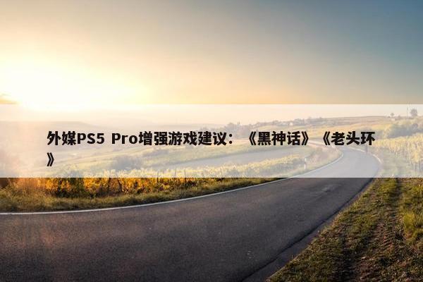 外媒PS5 Pro增强游戏建议：《黑神话》《老头环》