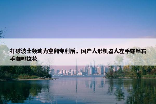 打破波士顿动力空翻专利后，国产人形机器人左手螺丝右手咖啡拉花