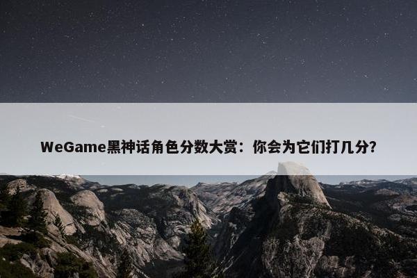 WeGame黑神话角色分数大赏：你会为它们打几分？