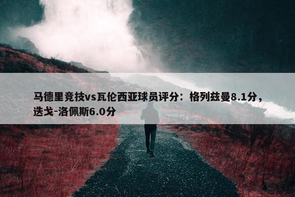 马德里竞技vs瓦伦西亚球员评分：格列兹曼8.1分，迭戈-洛佩斯6.0分