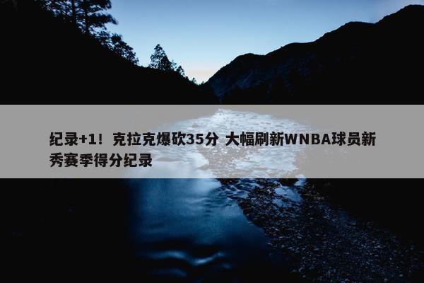 纪录+1！克拉克爆砍35分 大幅刷新WNBA球员新秀赛季得分纪录