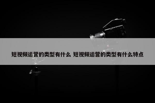 短视频运营的类型有什么 短视频运营的类型有什么特点