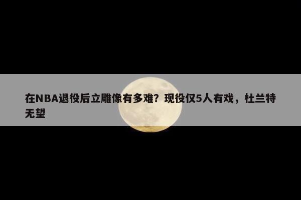 在NBA退役后立雕像有多难？现役仅5人有戏，杜兰特无望