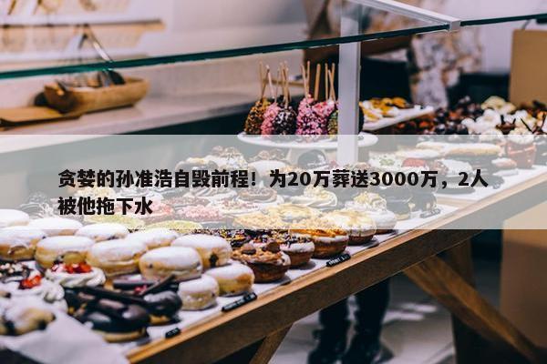 贪婪的孙准浩自毁前程！为20万葬送3000万，2人被他拖下水