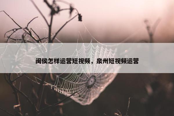 闽侯怎样运营短视频，泉州短视频运营