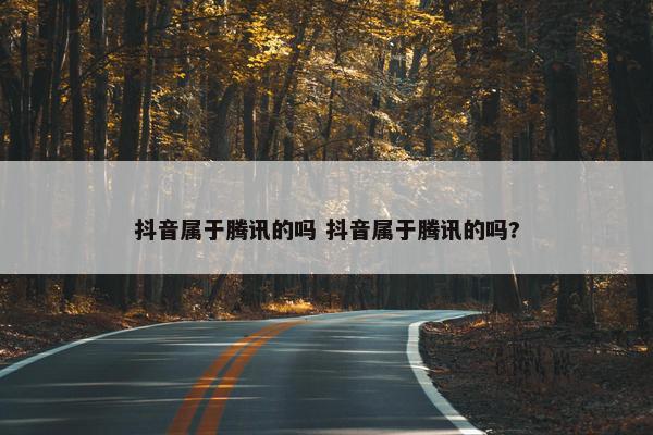 抖音属于腾讯的吗 抖音属于腾讯的吗?