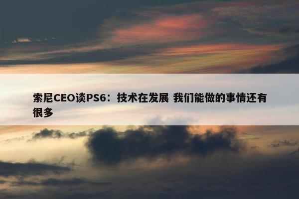 索尼CEO谈PS6：技术在发展 我们能做的事情还有很多