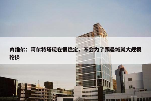 内维尔：阿尔特塔现在很稳定，不会为了踢曼城就大规模轮换