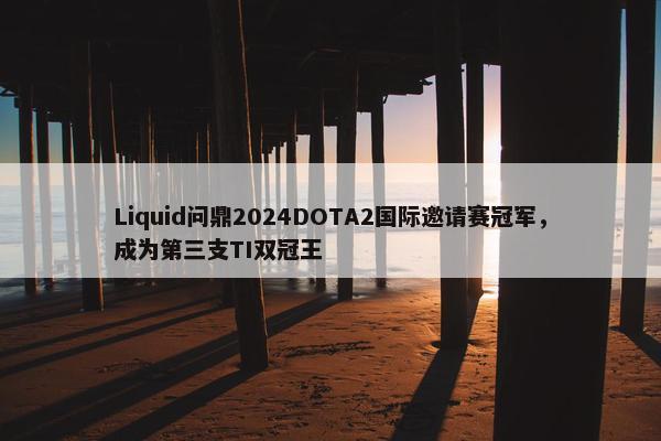 Liquid问鼎2024DOTA2国际邀请赛冠军，成为第三支TI双冠王