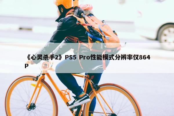 《心灵杀手2》PS5 Pro性能模式分辨率仅864P