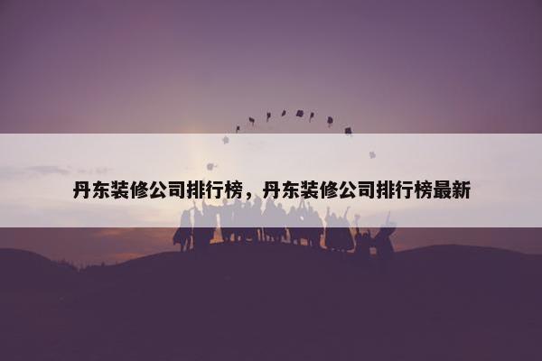 丹东装修公司排行榜，丹东装修公司排行榜最新