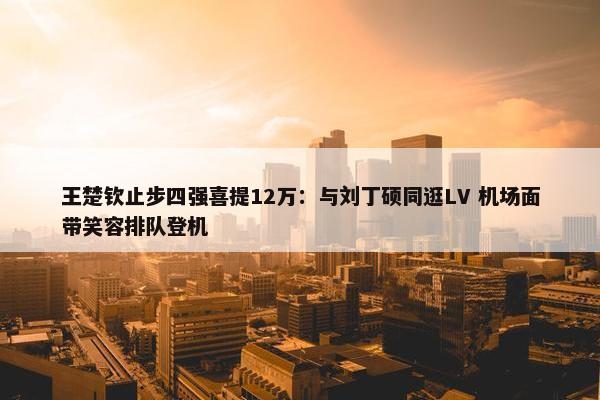 王楚钦止步四强喜提12万：与刘丁硕同逛LV 机场面带笑容排队登机