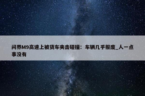 问界M9高速上被货车夹击碰撞：车辆几乎报废_人一点事没有