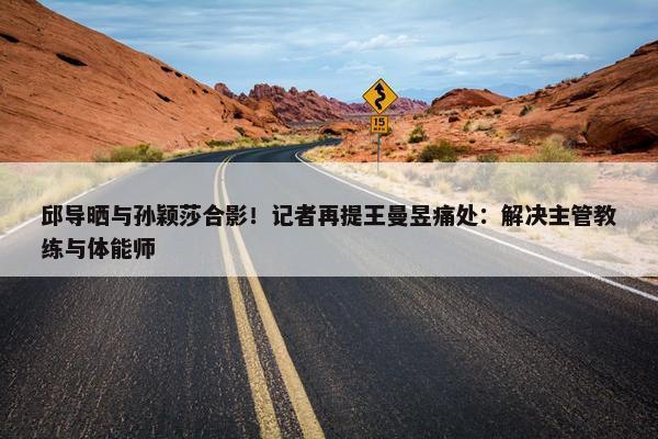 邱导晒与孙颖莎合影！记者再提王曼昱痛处：解决主管教练与体能师