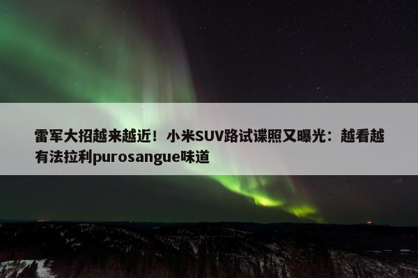 雷军大招越来越近！小米SUV路试谍照又曝光：越看越有法拉利purosangue味道