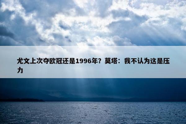 尤文上次夺欧冠还是1996年？莫塔：我不认为这是压力