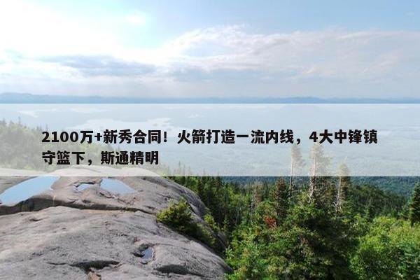 2100万+新秀合同！火箭打造一流内线，4大中锋镇守篮下，斯通精明