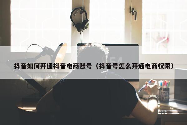 抖音如何开通抖音电商账号（抖音号怎么开通电商权限）