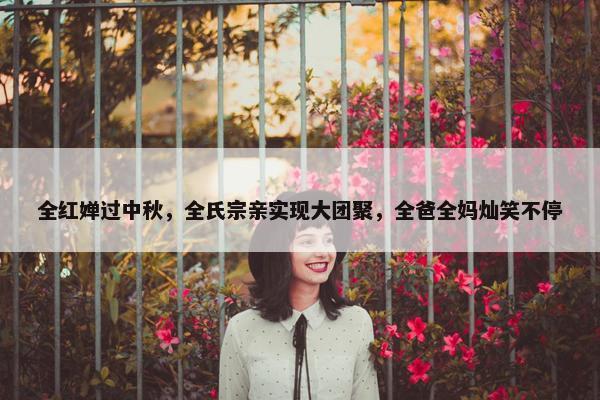 全红婵过中秋，全氏宗亲实现大团聚，全爸全妈灿笑不停