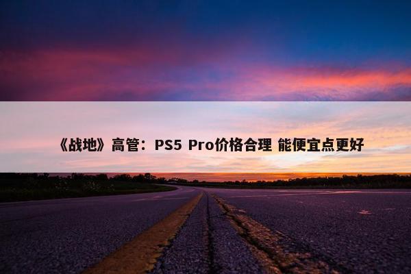 《战地》高管：PS5 Pro价格合理 能便宜点更好