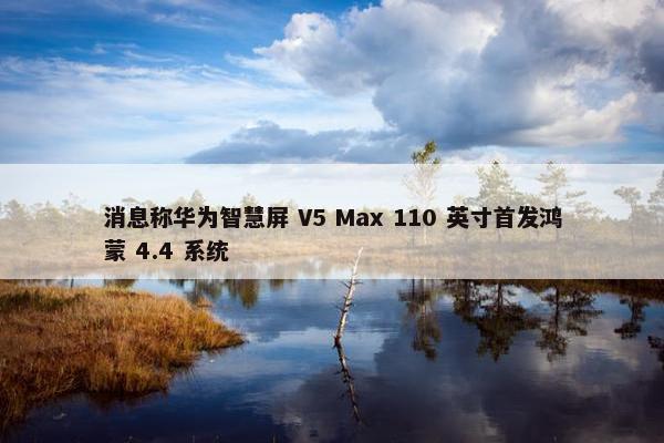 消息称华为智慧屏 V5 Max 110 英寸首发鸿蒙 4.4 系统