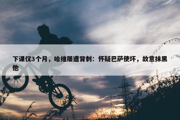 下课仅3个月，哈维屡遭背刺：怀疑巴萨使坏，故意抹黑他