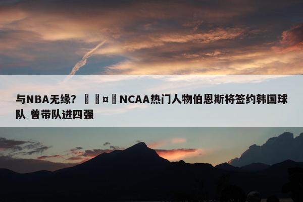 与NBA无缘？🤔NCAA热门人物伯恩斯将签约韩国球队 曾带队进四强