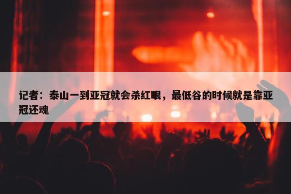 记者：泰山一到亚冠就会杀红眼，最低谷的时候就是靠亚冠还魂