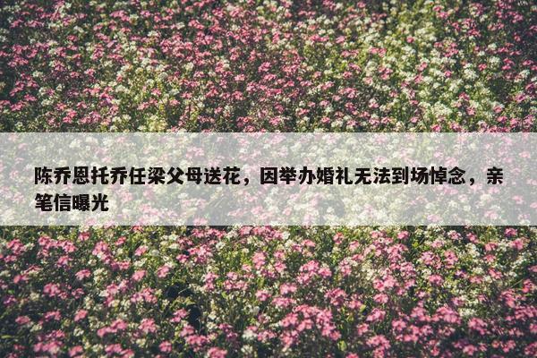 陈乔恩托乔任梁父母送花，因举办婚礼无法到场悼念，亲笔信曝光