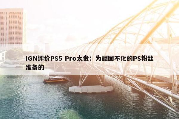 IGN评价PS5 Pro太贵：为顽固不化的PS粉丝准备的