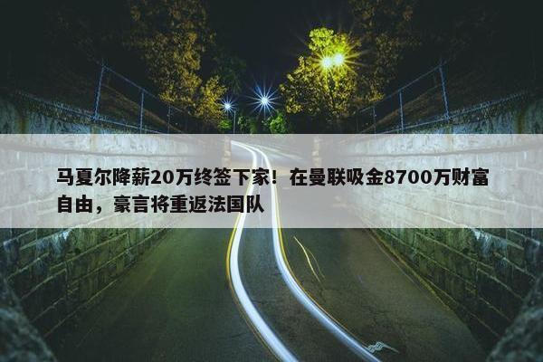 马夏尔降薪20万终签下家！在曼联吸金8700万财富自由，豪言将重返法国队