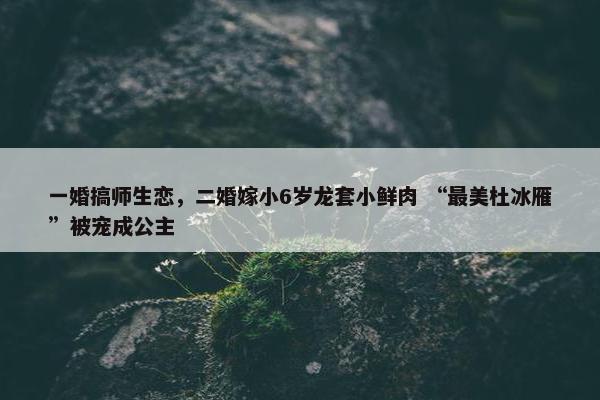 一婚搞师生恋，二婚嫁小6岁龙套小鲜肉 “最美杜冰雁”被宠成公主