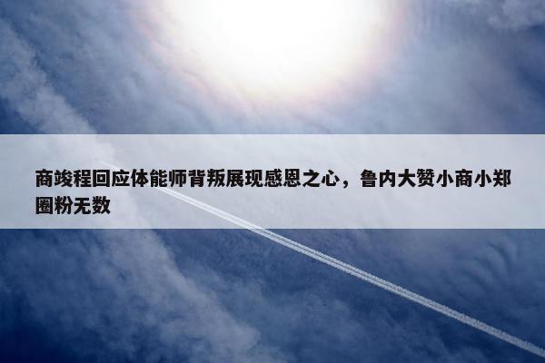 商竣程回应体能师背叛展现感恩之心，鲁内大赞小商小郑圈粉无数